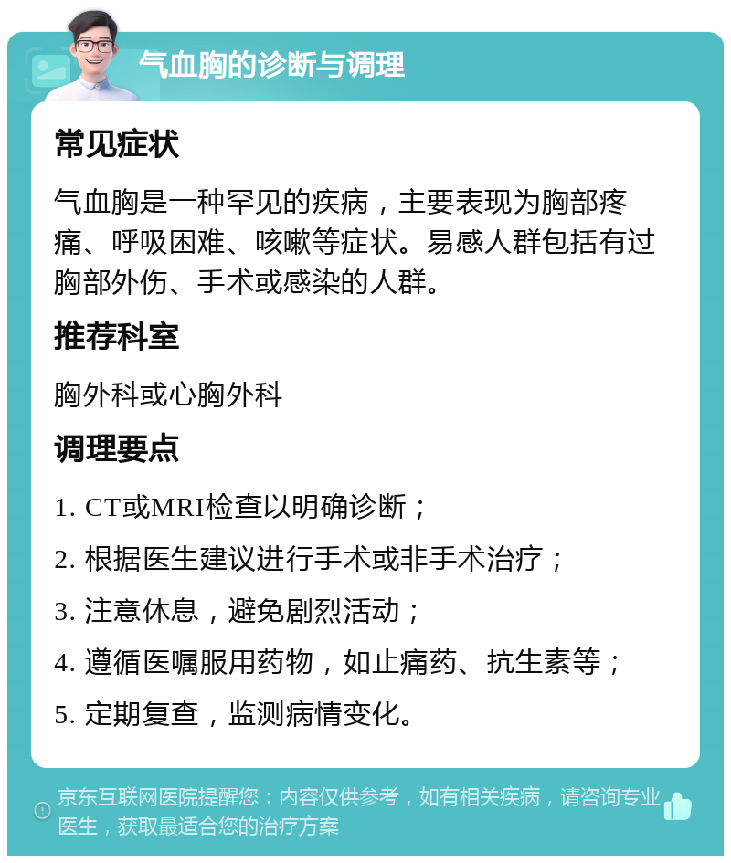 气血胸的诊断与调理 常见症状 气血胸是一种罕见的疾病，主要表现为胸部疼痛、呼吸困难、咳嗽等症状。易感人群包括有过胸部外伤、手术或感染的人群。 推荐科室 胸外科或心胸外科 调理要点 1. CT或MRI检查以明确诊断； 2. 根据医生建议进行手术或非手术治疗； 3. 注意休息，避免剧烈活动； 4. 遵循医嘱服用药物，如止痛药、抗生素等； 5. 定期复查，监测病情变化。