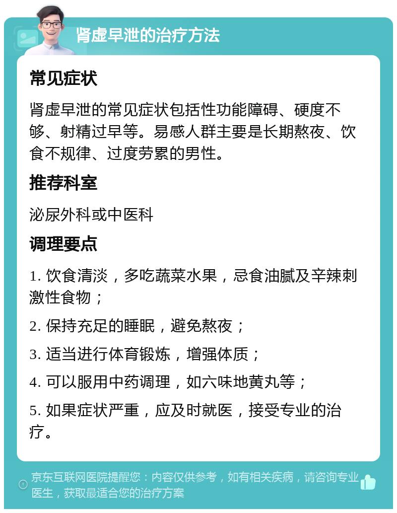 肾虚早泄的治疗方法 常见症状 肾虚早泄的常见症状包括性功能障碍、硬度不够、射精过早等。易感人群主要是长期熬夜、饮食不规律、过度劳累的男性。 推荐科室 泌尿外科或中医科 调理要点 1. 饮食清淡，多吃蔬菜水果，忌食油腻及辛辣刺激性食物； 2. 保持充足的睡眠，避免熬夜； 3. 适当进行体育锻炼，增强体质； 4. 可以服用中药调理，如六味地黄丸等； 5. 如果症状严重，应及时就医，接受专业的治疗。