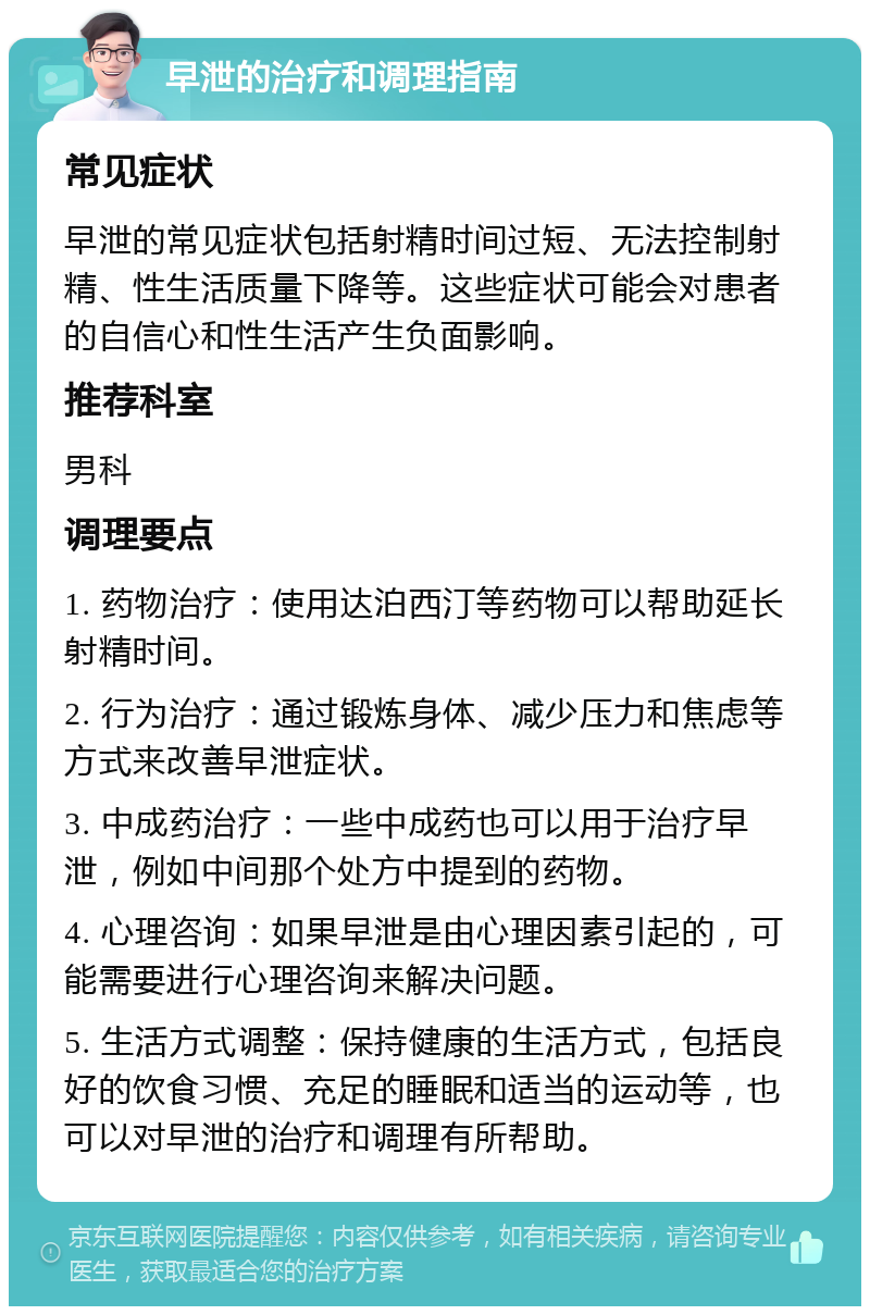 早泄的治疗和调理指南 常见症状 早泄的常见症状包括射精时间过短、无法控制射精、性生活质量下降等。这些症状可能会对患者的自信心和性生活产生负面影响。 推荐科室 男科 调理要点 1. 药物治疗：使用达泊西汀等药物可以帮助延长射精时间。 2. 行为治疗：通过锻炼身体、减少压力和焦虑等方式来改善早泄症状。 3. 中成药治疗：一些中成药也可以用于治疗早泄，例如中间那个处方中提到的药物。 4. 心理咨询：如果早泄是由心理因素引起的，可能需要进行心理咨询来解决问题。 5. 生活方式调整：保持健康的生活方式，包括良好的饮食习惯、充足的睡眠和适当的运动等，也可以对早泄的治疗和调理有所帮助。