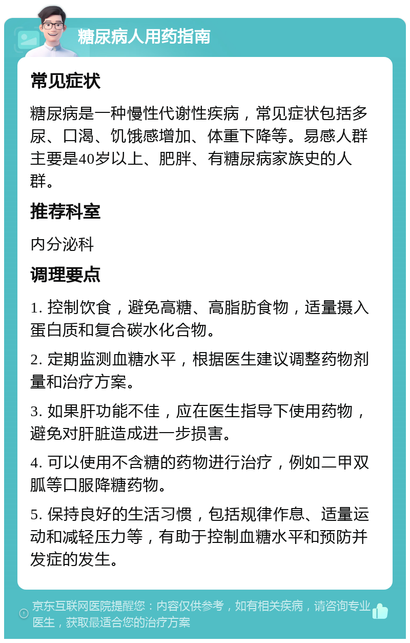 糖尿病人用药指南 常见症状 糖尿病是一种慢性代谢性疾病，常见症状包括多尿、口渴、饥饿感增加、体重下降等。易感人群主要是40岁以上、肥胖、有糖尿病家族史的人群。 推荐科室 内分泌科 调理要点 1. 控制饮食，避免高糖、高脂肪食物，适量摄入蛋白质和复合碳水化合物。 2. 定期监测血糖水平，根据医生建议调整药物剂量和治疗方案。 3. 如果肝功能不佳，应在医生指导下使用药物，避免对肝脏造成进一步损害。 4. 可以使用不含糖的药物进行治疗，例如二甲双胍等口服降糖药物。 5. 保持良好的生活习惯，包括规律作息、适量运动和减轻压力等，有助于控制血糖水平和预防并发症的发生。