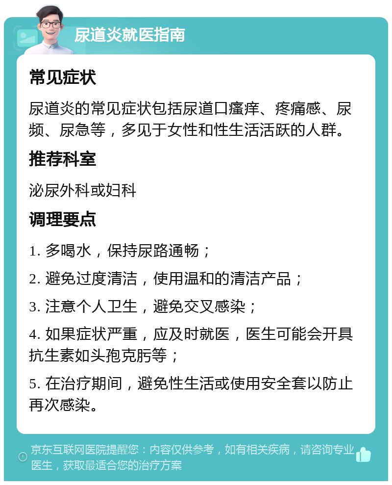 尿道炎就医指南 常见症状 尿道炎的常见症状包括尿道口瘙痒、疼痛感、尿频、尿急等，多见于女性和性生活活跃的人群。 推荐科室 泌尿外科或妇科 调理要点 1. 多喝水，保持尿路通畅； 2. 避免过度清洁，使用温和的清洁产品； 3. 注意个人卫生，避免交叉感染； 4. 如果症状严重，应及时就医，医生可能会开具抗生素如头孢克肟等； 5. 在治疗期间，避免性生活或使用安全套以防止再次感染。