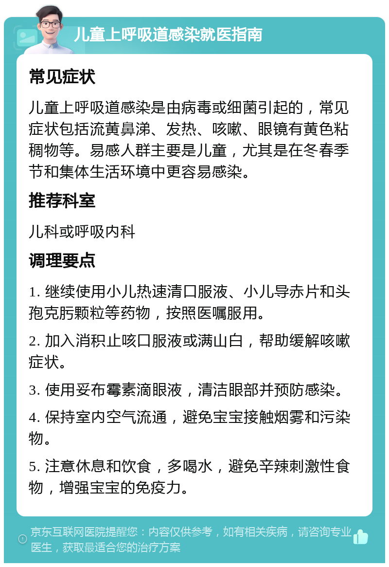 儿童上呼吸道感染就医指南 常见症状 儿童上呼吸道感染是由病毒或细菌引起的，常见症状包括流黄鼻涕、发热、咳嗽、眼镜有黄色粘稠物等。易感人群主要是儿童，尤其是在冬春季节和集体生活环境中更容易感染。 推荐科室 儿科或呼吸内科 调理要点 1. 继续使用小儿热速清口服液、小儿导赤片和头孢克肟颗粒等药物，按照医嘱服用。 2. 加入消积止咳口服液或满山白，帮助缓解咳嗽症状。 3. 使用妥布霉素滴眼液，清洁眼部并预防感染。 4. 保持室内空气流通，避免宝宝接触烟雾和污染物。 5. 注意休息和饮食，多喝水，避免辛辣刺激性食物，增强宝宝的免疫力。