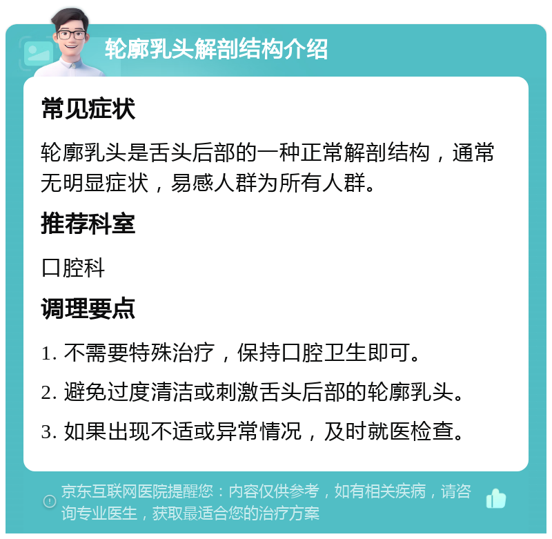 轮廓乳头解剖结构介绍 常见症状 轮廓乳头是舌头后部的一种正常解剖结构，通常无明显症状，易感人群为所有人群。 推荐科室 口腔科 调理要点 1. 不需要特殊治疗，保持口腔卫生即可。 2. 避免过度清洁或刺激舌头后部的轮廓乳头。 3. 如果出现不适或异常情况，及时就医检查。