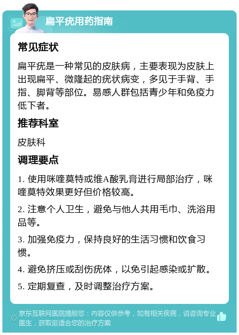 扁平疣用药指南 常见症状 扁平疣是一种常见的皮肤病，主要表现为皮肤上出现扁平、微隆起的疣状病变，多见于手背、手指、脚背等部位。易感人群包括青少年和免疫力低下者。 推荐科室 皮肤科 调理要点 1. 使用咪喹莫特或维A酸乳膏进行局部治疗，咪喹莫特效果更好但价格较高。 2. 注意个人卫生，避免与他人共用毛巾、洗浴用品等。 3. 加强免疫力，保持良好的生活习惯和饮食习惯。 4. 避免挤压或刮伤疣体，以免引起感染或扩散。 5. 定期复查，及时调整治疗方案。