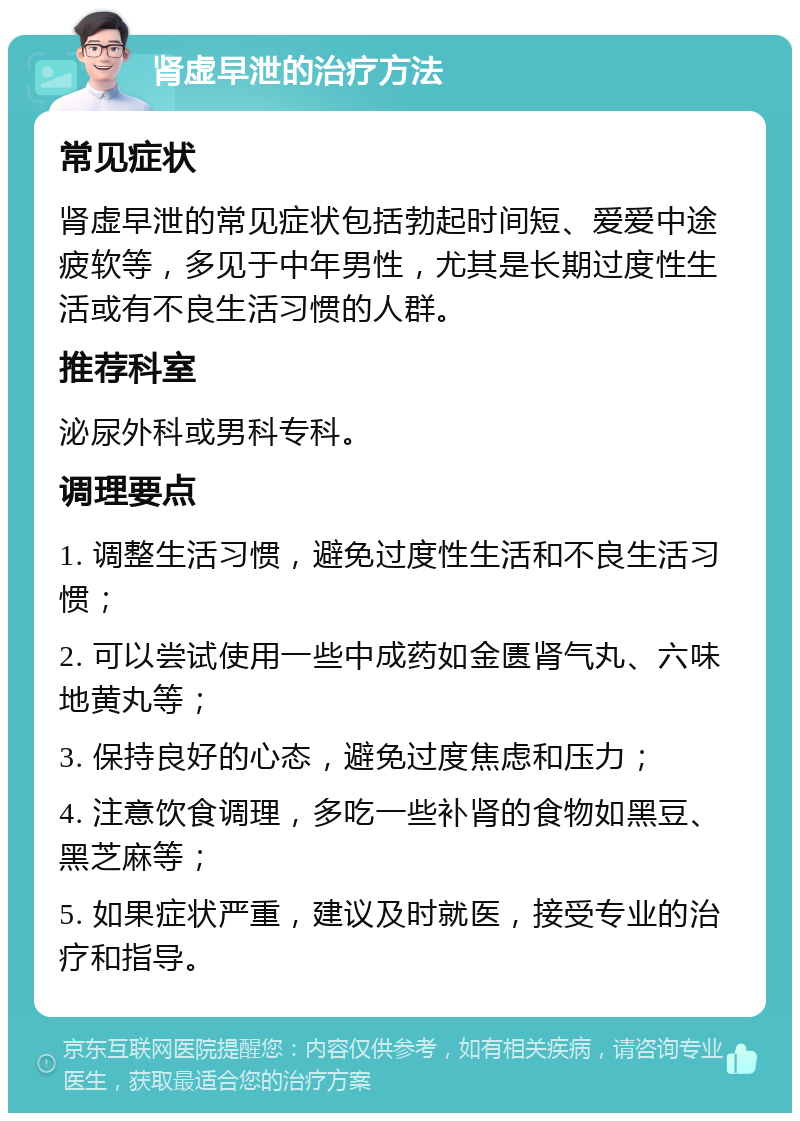 肾虚早泄的治疗方法 常见症状 肾虚早泄的常见症状包括勃起时间短、爱爱中途疲软等，多见于中年男性，尤其是长期过度性生活或有不良生活习惯的人群。 推荐科室 泌尿外科或男科专科。 调理要点 1. 调整生活习惯，避免过度性生活和不良生活习惯； 2. 可以尝试使用一些中成药如金匮肾气丸、六味地黄丸等； 3. 保持良好的心态，避免过度焦虑和压力； 4. 注意饮食调理，多吃一些补肾的食物如黑豆、黑芝麻等； 5. 如果症状严重，建议及时就医，接受专业的治疗和指导。