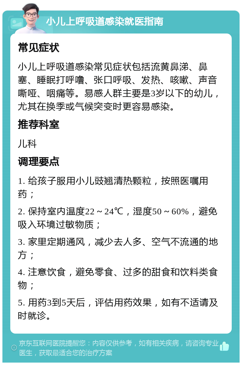 小儿上呼吸道感染就医指南 常见症状 小儿上呼吸道感染常见症状包括流黄鼻涕、鼻塞、睡眠打呼噜、张口呼吸、发热、咳嗽、声音嘶哑、咽痛等。易感人群主要是3岁以下的幼儿，尤其在换季或气候突变时更容易感染。 推荐科室 儿科 调理要点 1. 给孩子服用小儿豉翘清热颗粒，按照医嘱用药； 2. 保持室内温度22～24℃，湿度50～60%，避免吸入环境过敏物质； 3. 家里定期通风，减少去人多、空气不流通的地方； 4. 注意饮食，避免零食、过多的甜食和饮料类食物； 5. 用药3到5天后，评估用药效果，如有不适请及时就诊。