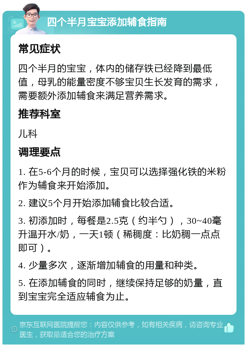 四个半月宝宝添加辅食指南 常见症状 四个半月的宝宝，体内的储存铁已经降到最低值，母乳的能量密度不够宝贝生长发育的需求，需要额外添加辅食来满足营养需求。 推荐科室 儿科 调理要点 1. 在5-6个月的时候，宝贝可以选择强化铁的米粉作为辅食来开始添加。 2. 建议5个月开始添加辅食比较合适。 3. 初添加时，每餐是2.5克（约半勺），30~40毫升温开水/奶，一天1顿（稀稠度：比奶稠一点点即可）。 4. 少量多次，逐渐增加辅食的用量和种类。 5. 在添加辅食的同时，继续保持足够的奶量，直到宝宝完全适应辅食为止。