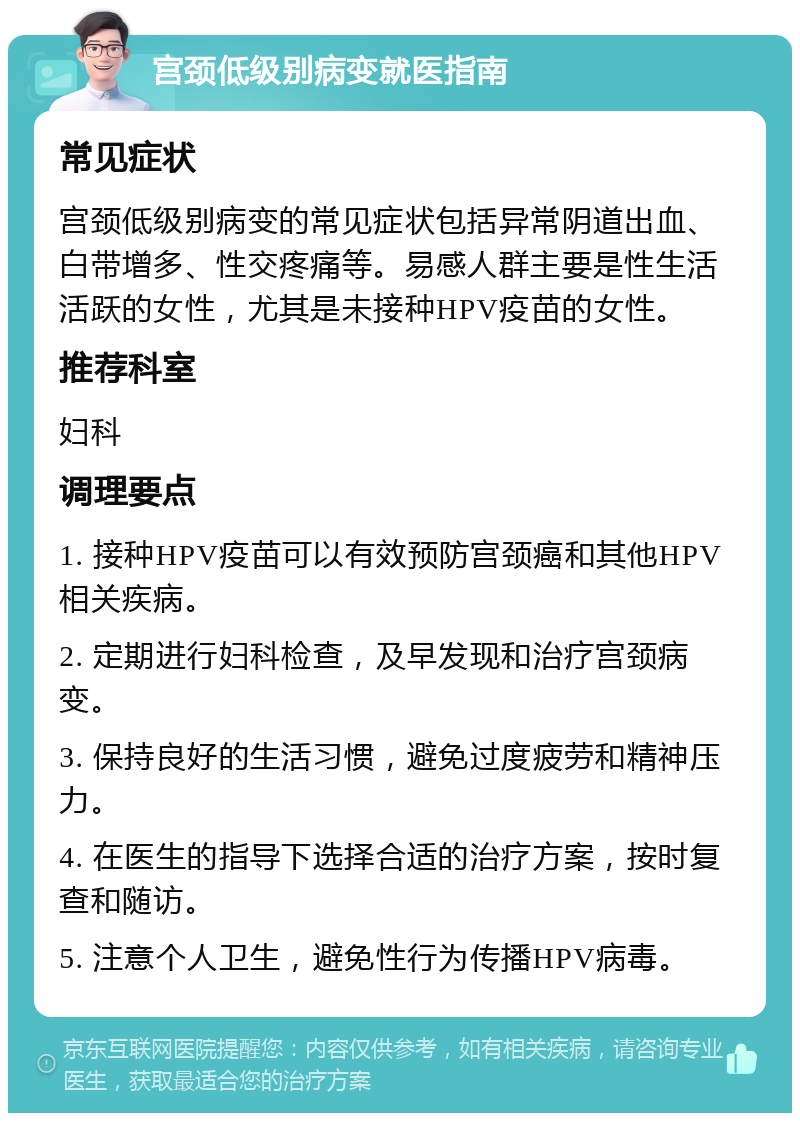 宫颈低级别病变就医指南 常见症状 宫颈低级别病变的常见症状包括异常阴道出血、白带增多、性交疼痛等。易感人群主要是性生活活跃的女性，尤其是未接种HPV疫苗的女性。 推荐科室 妇科 调理要点 1. 接种HPV疫苗可以有效预防宫颈癌和其他HPV相关疾病。 2. 定期进行妇科检查，及早发现和治疗宫颈病变。 3. 保持良好的生活习惯，避免过度疲劳和精神压力。 4. 在医生的指导下选择合适的治疗方案，按时复查和随访。 5. 注意个人卫生，避免性行为传播HPV病毒。