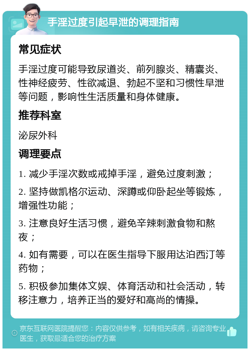 手淫过度引起早泄的调理指南 常见症状 手淫过度可能导致尿道炎、前列腺炎、精囊炎、性神经疲劳、性欲减退、勃起不坚和习惯性早泄等问题，影响性生活质量和身体健康。 推荐科室 泌尿外科 调理要点 1. 减少手淫次数或戒掉手淫，避免过度刺激； 2. 坚持做凯格尔运动、深蹲或仰卧起坐等锻炼，增强性功能； 3. 注意良好生活习惯，避免辛辣刺激食物和熬夜； 4. 如有需要，可以在医生指导下服用达泊西汀等药物； 5. 积极参加集体文娱、体育活动和社会活动，转移注意力，培养正当的爱好和高尚的情操。