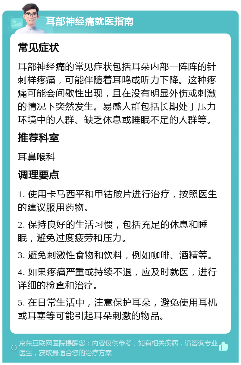 耳部神经痛就医指南 常见症状 耳部神经痛的常见症状包括耳朵内部一阵阵的针刺样疼痛，可能伴随着耳鸣或听力下降。这种疼痛可能会间歇性出现，且在没有明显外伤或刺激的情况下突然发生。易感人群包括长期处于压力环境中的人群、缺乏休息或睡眠不足的人群等。 推荐科室 耳鼻喉科 调理要点 1. 使用卡马西平和甲钴胺片进行治疗，按照医生的建议服用药物。 2. 保持良好的生活习惯，包括充足的休息和睡眠，避免过度疲劳和压力。 3. 避免刺激性食物和饮料，例如咖啡、酒精等。 4. 如果疼痛严重或持续不退，应及时就医，进行详细的检查和治疗。 5. 在日常生活中，注意保护耳朵，避免使用耳机或耳塞等可能引起耳朵刺激的物品。