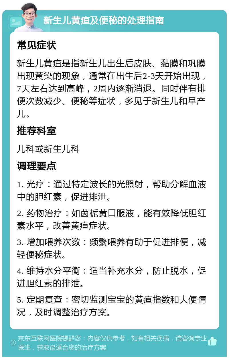 新生儿黄疸及便秘的处理指南 常见症状 新生儿黄疸是指新生儿出生后皮肤、黏膜和巩膜出现黄染的现象，通常在出生后2-3天开始出现，7天左右达到高峰，2周内逐渐消退。同时伴有排便次数减少、便秘等症状，多见于新生儿和早产儿。 推荐科室 儿科或新生儿科 调理要点 1. 光疗：通过特定波长的光照射，帮助分解血液中的胆红素，促进排泄。 2. 药物治疗：如茵栀黄口服液，能有效降低胆红素水平，改善黄疸症状。 3. 增加喂养次数：频繁喂养有助于促进排便，减轻便秘症状。 4. 维持水分平衡：适当补充水分，防止脱水，促进胆红素的排泄。 5. 定期复查：密切监测宝宝的黄疸指数和大便情况，及时调整治疗方案。