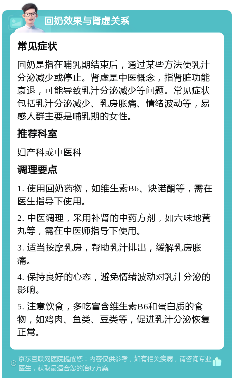 回奶效果与肾虚关系 常见症状 回奶是指在哺乳期结束后，通过某些方法使乳汁分泌减少或停止。肾虚是中医概念，指肾脏功能衰退，可能导致乳汁分泌减少等问题。常见症状包括乳汁分泌减少、乳房胀痛、情绪波动等，易感人群主要是哺乳期的女性。 推荐科室 妇产科或中医科 调理要点 1. 使用回奶药物，如维生素B6、炔诺酮等，需在医生指导下使用。 2. 中医调理，采用补肾的中药方剂，如六味地黄丸等，需在中医师指导下使用。 3. 适当按摩乳房，帮助乳汁排出，缓解乳房胀痛。 4. 保持良好的心态，避免情绪波动对乳汁分泌的影响。 5. 注意饮食，多吃富含维生素B6和蛋白质的食物，如鸡肉、鱼类、豆类等，促进乳汁分泌恢复正常。