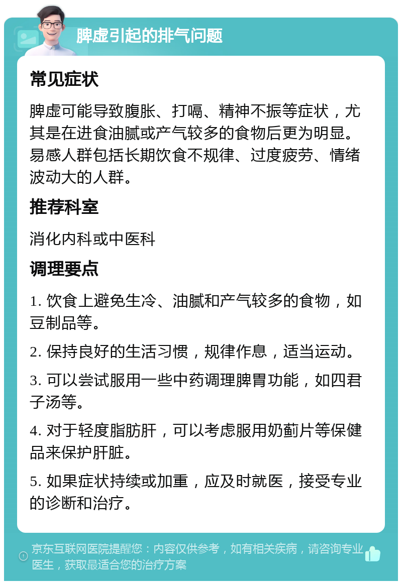 脾虚引起的排气问题 常见症状 脾虚可能导致腹胀、打嗝、精神不振等症状，尤其是在进食油腻或产气较多的食物后更为明显。易感人群包括长期饮食不规律、过度疲劳、情绪波动大的人群。 推荐科室 消化内科或中医科 调理要点 1. 饮食上避免生冷、油腻和产气较多的食物，如豆制品等。 2. 保持良好的生活习惯，规律作息，适当运动。 3. 可以尝试服用一些中药调理脾胃功能，如四君子汤等。 4. 对于轻度脂肪肝，可以考虑服用奶蓟片等保健品来保护肝脏。 5. 如果症状持续或加重，应及时就医，接受专业的诊断和治疗。