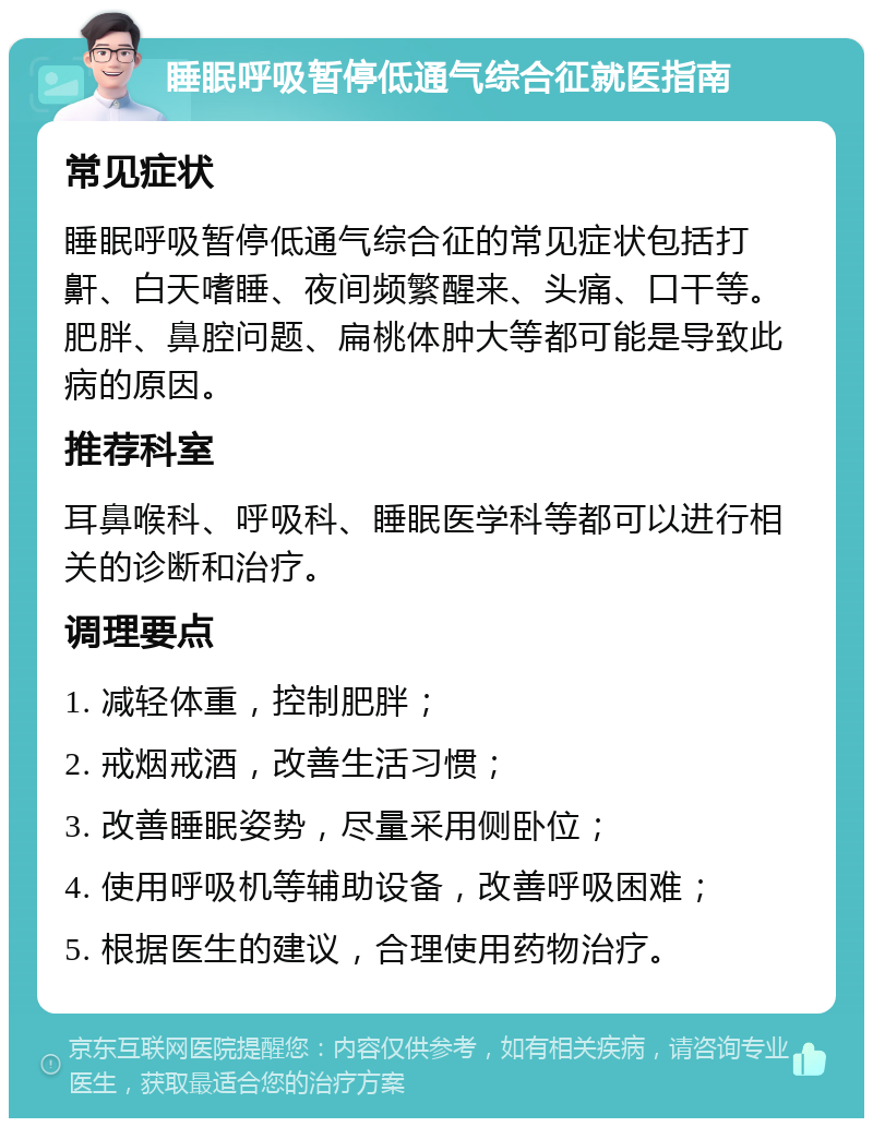 睡眠呼吸暂停低通气综合征就医指南 常见症状 睡眠呼吸暂停低通气综合征的常见症状包括打鼾、白天嗜睡、夜间频繁醒来、头痛、口干等。肥胖、鼻腔问题、扁桃体肿大等都可能是导致此病的原因。 推荐科室 耳鼻喉科、呼吸科、睡眠医学科等都可以进行相关的诊断和治疗。 调理要点 1. 减轻体重，控制肥胖； 2. 戒烟戒酒，改善生活习惯； 3. 改善睡眠姿势，尽量采用侧卧位； 4. 使用呼吸机等辅助设备，改善呼吸困难； 5. 根据医生的建议，合理使用药物治疗。