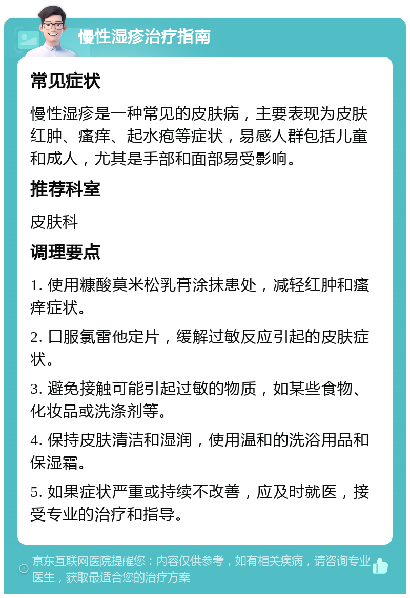 慢性湿疹治疗指南 常见症状 慢性湿疹是一种常见的皮肤病，主要表现为皮肤红肿、瘙痒、起水疱等症状，易感人群包括儿童和成人，尤其是手部和面部易受影响。 推荐科室 皮肤科 调理要点 1. 使用糠酸莫米松乳膏涂抹患处，减轻红肿和瘙痒症状。 2. 口服氯雷他定片，缓解过敏反应引起的皮肤症状。 3. 避免接触可能引起过敏的物质，如某些食物、化妆品或洗涤剂等。 4. 保持皮肤清洁和湿润，使用温和的洗浴用品和保湿霜。 5. 如果症状严重或持续不改善，应及时就医，接受专业的治疗和指导。