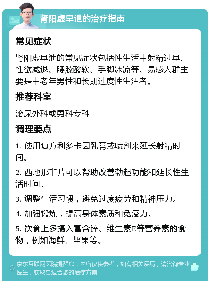 肾阳虚早泄的治疗指南 常见症状 肾阳虚早泄的常见症状包括性生活中射精过早、性欲减退、腰膝酸软、手脚冰凉等。易感人群主要是中老年男性和长期过度性生活者。 推荐科室 泌尿外科或男科专科 调理要点 1. 使用复方利多卡因乳膏或喷剂来延长射精时间。 2. 西地那非片可以帮助改善勃起功能和延长性生活时间。 3. 调整生活习惯，避免过度疲劳和精神压力。 4. 加强锻炼，提高身体素质和免疫力。 5. 饮食上多摄入富含锌、维生素E等营养素的食物，例如海鲜、坚果等。