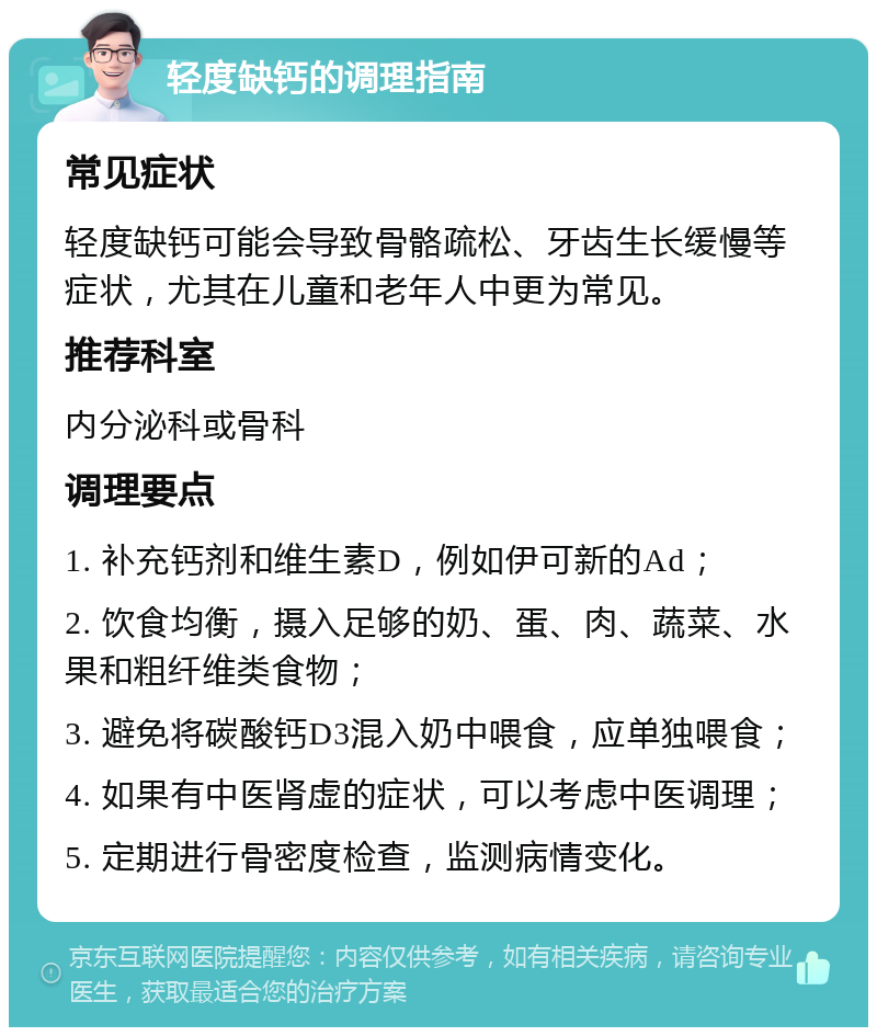 轻度缺钙的调理指南 常见症状 轻度缺钙可能会导致骨骼疏松、牙齿生长缓慢等症状，尤其在儿童和老年人中更为常见。 推荐科室 内分泌科或骨科 调理要点 1. 补充钙剂和维生素D，例如伊可新的Ad； 2. 饮食均衡，摄入足够的奶、蛋、肉、蔬菜、水果和粗纤维类食物； 3. 避免将碳酸钙D3混入奶中喂食，应单独喂食； 4. 如果有中医肾虚的症状，可以考虑中医调理； 5. 定期进行骨密度检查，监测病情变化。