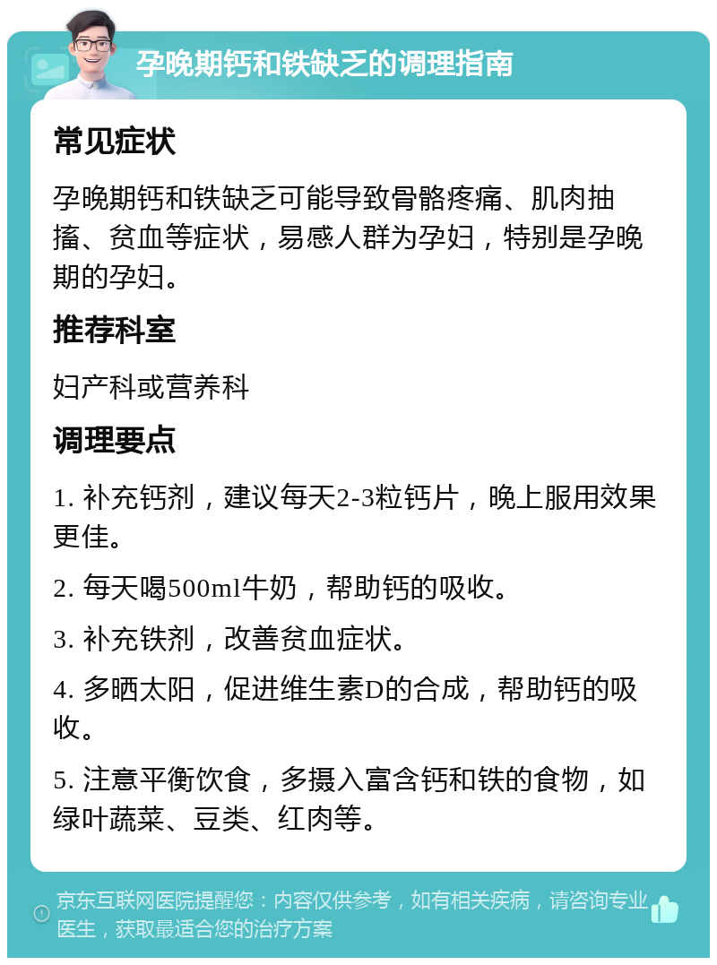 孕晚期钙和铁缺乏的调理指南 常见症状 孕晚期钙和铁缺乏可能导致骨骼疼痛、肌肉抽搐、贫血等症状，易感人群为孕妇，特别是孕晚期的孕妇。 推荐科室 妇产科或营养科 调理要点 1. 补充钙剂，建议每天2-3粒钙片，晚上服用效果更佳。 2. 每天喝500ml牛奶，帮助钙的吸收。 3. 补充铁剂，改善贫血症状。 4. 多晒太阳，促进维生素D的合成，帮助钙的吸收。 5. 注意平衡饮食，多摄入富含钙和铁的食物，如绿叶蔬菜、豆类、红肉等。