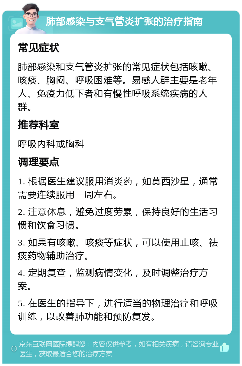 肺部感染与支气管炎扩张的治疗指南 常见症状 肺部感染和支气管炎扩张的常见症状包括咳嗽、咳痰、胸闷、呼吸困难等。易感人群主要是老年人、免疫力低下者和有慢性呼吸系统疾病的人群。 推荐科室 呼吸内科或胸科 调理要点 1. 根据医生建议服用消炎药，如莫西沙星，通常需要连续服用一周左右。 2. 注意休息，避免过度劳累，保持良好的生活习惯和饮食习惯。 3. 如果有咳嗽、咳痰等症状，可以使用止咳、祛痰药物辅助治疗。 4. 定期复查，监测病情变化，及时调整治疗方案。 5. 在医生的指导下，进行适当的物理治疗和呼吸训练，以改善肺功能和预防复发。