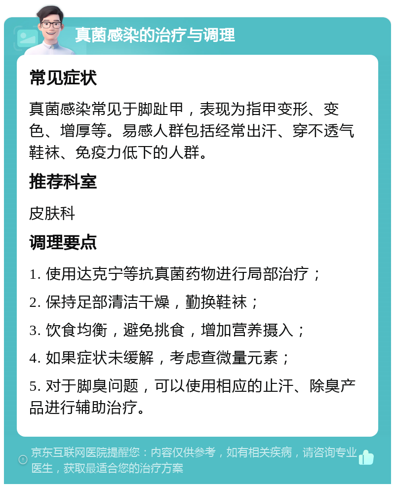 真菌感染的治疗与调理 常见症状 真菌感染常见于脚趾甲，表现为指甲变形、变色、增厚等。易感人群包括经常出汗、穿不透气鞋袜、免疫力低下的人群。 推荐科室 皮肤科 调理要点 1. 使用达克宁等抗真菌药物进行局部治疗； 2. 保持足部清洁干燥，勤换鞋袜； 3. 饮食均衡，避免挑食，增加营养摄入； 4. 如果症状未缓解，考虑查微量元素； 5. 对于脚臭问题，可以使用相应的止汗、除臭产品进行辅助治疗。