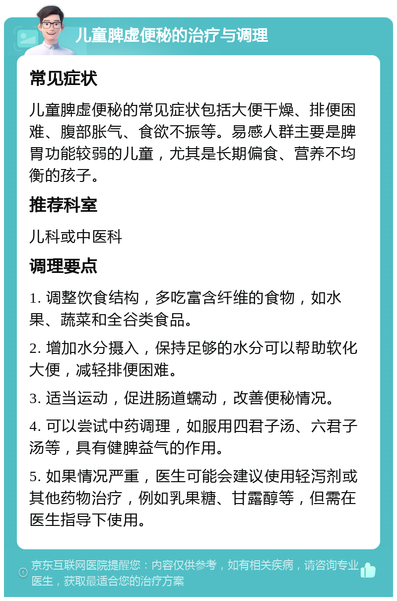 儿童脾虚便秘的治疗与调理 常见症状 儿童脾虚便秘的常见症状包括大便干燥、排便困难、腹部胀气、食欲不振等。易感人群主要是脾胃功能较弱的儿童，尤其是长期偏食、营养不均衡的孩子。 推荐科室 儿科或中医科 调理要点 1. 调整饮食结构，多吃富含纤维的食物，如水果、蔬菜和全谷类食品。 2. 增加水分摄入，保持足够的水分可以帮助软化大便，减轻排便困难。 3. 适当运动，促进肠道蠕动，改善便秘情况。 4. 可以尝试中药调理，如服用四君子汤、六君子汤等，具有健脾益气的作用。 5. 如果情况严重，医生可能会建议使用轻泻剂或其他药物治疗，例如乳果糖、甘露醇等，但需在医生指导下使用。