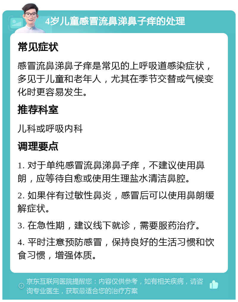 4岁儿童感冒流鼻涕鼻子痒的处理 常见症状 感冒流鼻涕鼻子痒是常见的上呼吸道感染症状，多见于儿童和老年人，尤其在季节交替或气候变化时更容易发生。 推荐科室 儿科或呼吸内科 调理要点 1. 对于单纯感冒流鼻涕鼻子痒，不建议使用鼻朗，应等待自愈或使用生理盐水清洁鼻腔。 2. 如果伴有过敏性鼻炎，感冒后可以使用鼻朗缓解症状。 3. 在急性期，建议线下就诊，需要服药治疗。 4. 平时注意预防感冒，保持良好的生活习惯和饮食习惯，增强体质。