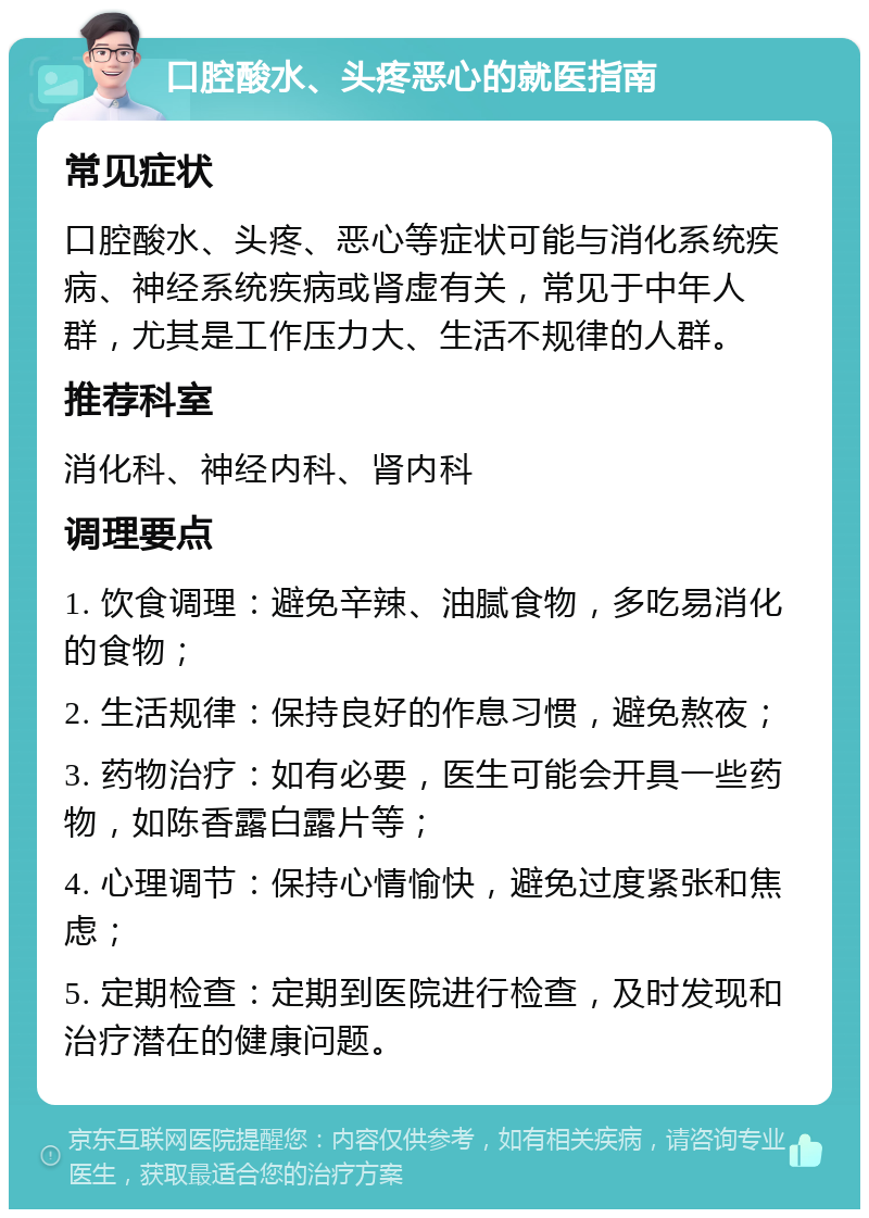 口腔酸水、头疼恶心的就医指南 常见症状 口腔酸水、头疼、恶心等症状可能与消化系统疾病、神经系统疾病或肾虚有关，常见于中年人群，尤其是工作压力大、生活不规律的人群。 推荐科室 消化科、神经内科、肾内科 调理要点 1. 饮食调理：避免辛辣、油腻食物，多吃易消化的食物； 2. 生活规律：保持良好的作息习惯，避免熬夜； 3. 药物治疗：如有必要，医生可能会开具一些药物，如陈香露白露片等； 4. 心理调节：保持心情愉快，避免过度紧张和焦虑； 5. 定期检查：定期到医院进行检查，及时发现和治疗潜在的健康问题。