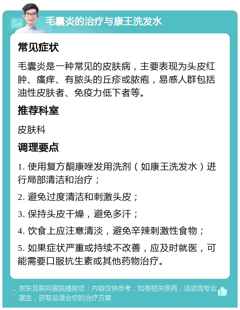 毛囊炎的治疗与康王洗发水 常见症状 毛囊炎是一种常见的皮肤病，主要表现为头皮红肿、瘙痒、有脓头的丘疹或脓疱，易感人群包括油性皮肤者、免疫力低下者等。 推荐科室 皮肤科 调理要点 1. 使用复方酮康唑发用洗剂（如康王洗发水）进行局部清洁和治疗； 2. 避免过度清洁和刺激头皮； 3. 保持头皮干燥，避免多汗； 4. 饮食上应注意清淡，避免辛辣刺激性食物； 5. 如果症状严重或持续不改善，应及时就医，可能需要口服抗生素或其他药物治疗。