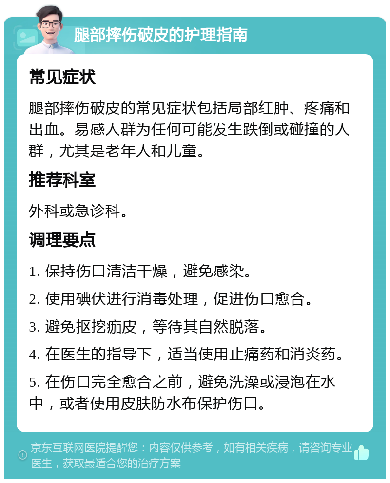 腿部摔伤破皮的护理指南 常见症状 腿部摔伤破皮的常见症状包括局部红肿、疼痛和出血。易感人群为任何可能发生跌倒或碰撞的人群，尤其是老年人和儿童。 推荐科室 外科或急诊科。 调理要点 1. 保持伤口清洁干燥，避免感染。 2. 使用碘伏进行消毒处理，促进伤口愈合。 3. 避免抠挖痂皮，等待其自然脱落。 4. 在医生的指导下，适当使用止痛药和消炎药。 5. 在伤口完全愈合之前，避免洗澡或浸泡在水中，或者使用皮肤防水布保护伤口。