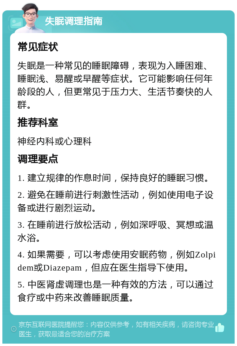 失眠调理指南 常见症状 失眠是一种常见的睡眠障碍，表现为入睡困难、睡眠浅、易醒或早醒等症状。它可能影响任何年龄段的人，但更常见于压力大、生活节奏快的人群。 推荐科室 神经内科或心理科 调理要点 1. 建立规律的作息时间，保持良好的睡眠习惯。 2. 避免在睡前进行刺激性活动，例如使用电子设备或进行剧烈运动。 3. 在睡前进行放松活动，例如深呼吸、冥想或温水浴。 4. 如果需要，可以考虑使用安眠药物，例如Zolpidem或Diazepam，但应在医生指导下使用。 5. 中医肾虚调理也是一种有效的方法，可以通过食疗或中药来改善睡眠质量。