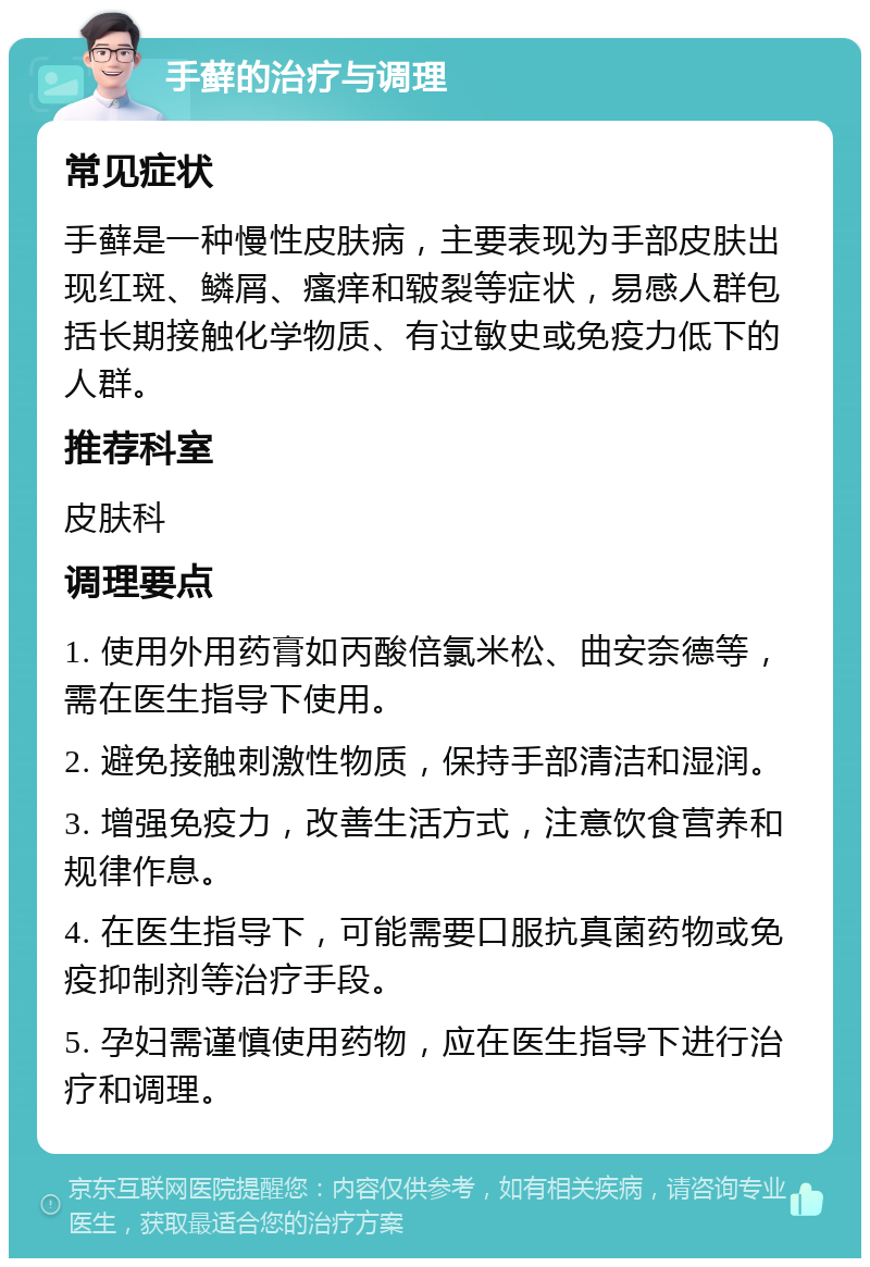 手藓的治疗与调理 常见症状 手藓是一种慢性皮肤病，主要表现为手部皮肤出现红斑、鳞屑、瘙痒和皲裂等症状，易感人群包括长期接触化学物质、有过敏史或免疫力低下的人群。 推荐科室 皮肤科 调理要点 1. 使用外用药膏如丙酸倍氯米松、曲安奈德等，需在医生指导下使用。 2. 避免接触刺激性物质，保持手部清洁和湿润。 3. 增强免疫力，改善生活方式，注意饮食营养和规律作息。 4. 在医生指导下，可能需要口服抗真菌药物或免疫抑制剂等治疗手段。 5. 孕妇需谨慎使用药物，应在医生指导下进行治疗和调理。