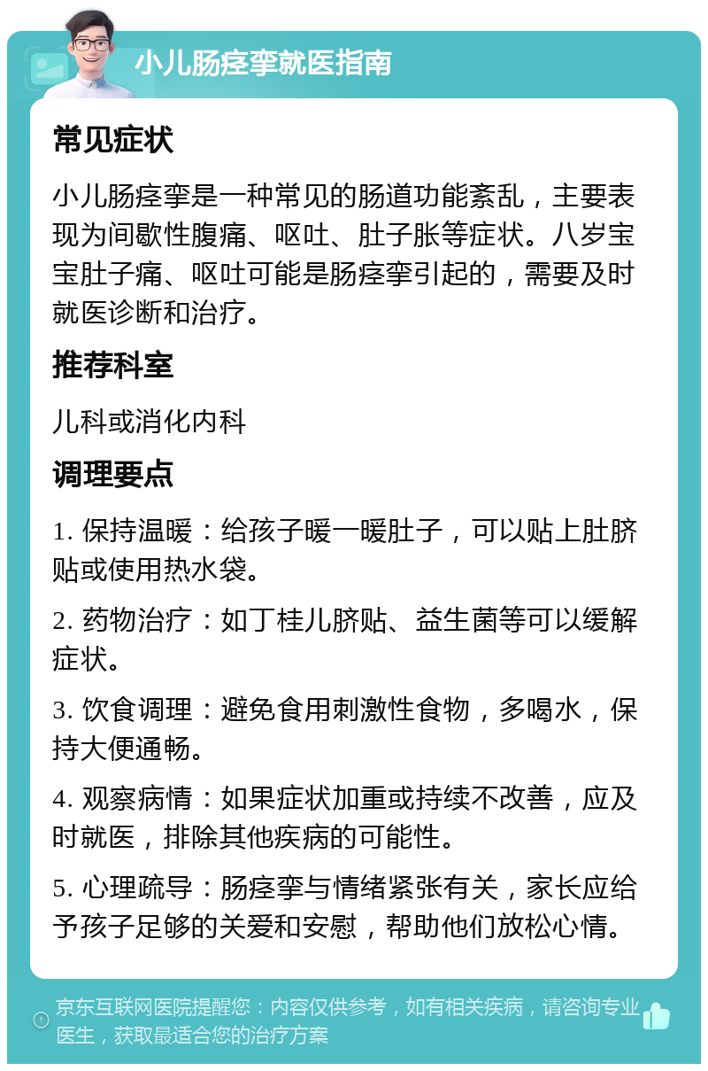 小儿肠痉挛就医指南 常见症状 小儿肠痉挛是一种常见的肠道功能紊乱，主要表现为间歇性腹痛、呕吐、肚子胀等症状。八岁宝宝肚子痛、呕吐可能是肠痉挛引起的，需要及时就医诊断和治疗。 推荐科室 儿科或消化内科 调理要点 1. 保持温暖：给孩子暖一暖肚子，可以贴上肚脐贴或使用热水袋。 2. 药物治疗：如丁桂儿脐贴、益生菌等可以缓解症状。 3. 饮食调理：避免食用刺激性食物，多喝水，保持大便通畅。 4. 观察病情：如果症状加重或持续不改善，应及时就医，排除其他疾病的可能性。 5. 心理疏导：肠痉挛与情绪紧张有关，家长应给予孩子足够的关爱和安慰，帮助他们放松心情。