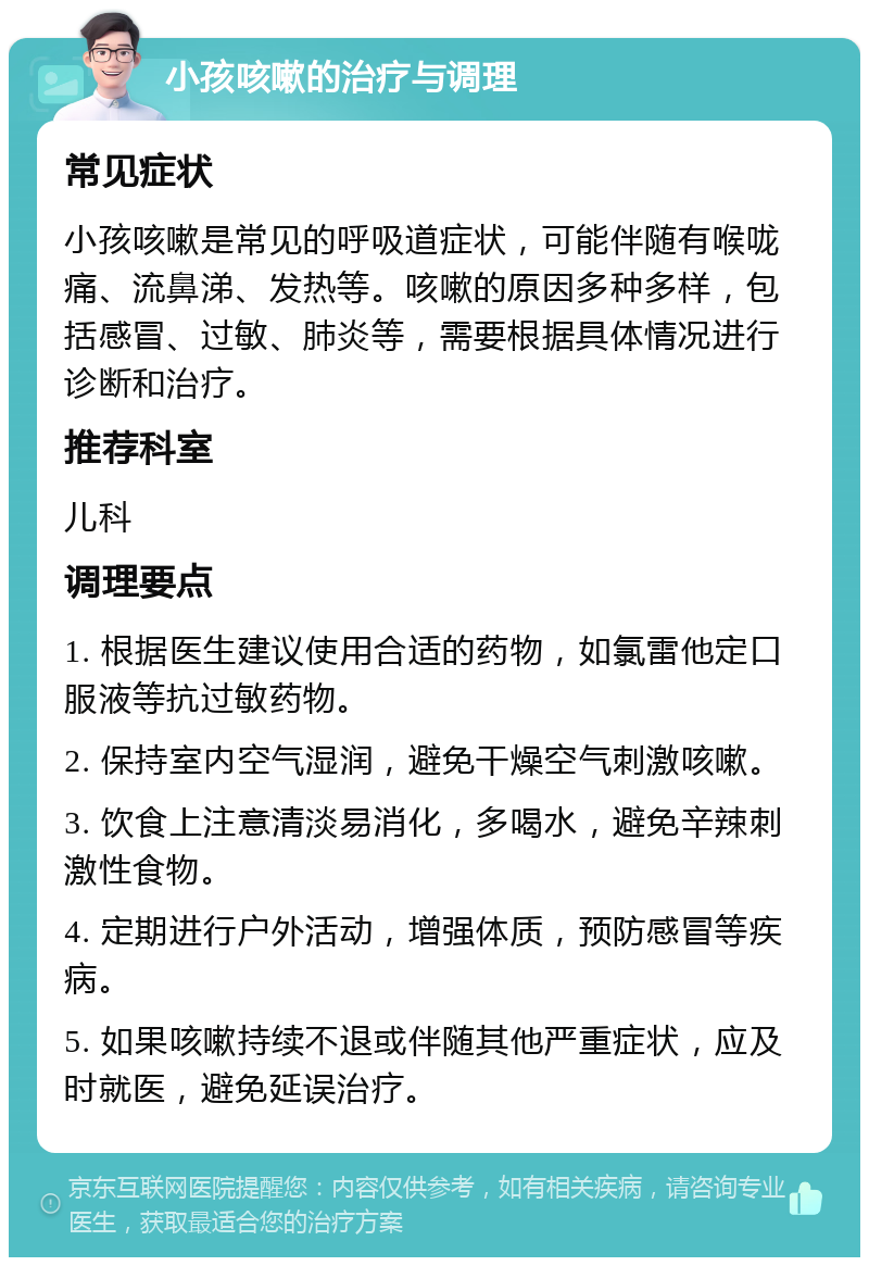 小孩咳嗽的治疗与调理 常见症状 小孩咳嗽是常见的呼吸道症状，可能伴随有喉咙痛、流鼻涕、发热等。咳嗽的原因多种多样，包括感冒、过敏、肺炎等，需要根据具体情况进行诊断和治疗。 推荐科室 儿科 调理要点 1. 根据医生建议使用合适的药物，如氯雷他定口服液等抗过敏药物。 2. 保持室内空气湿润，避免干燥空气刺激咳嗽。 3. 饮食上注意清淡易消化，多喝水，避免辛辣刺激性食物。 4. 定期进行户外活动，增强体质，预防感冒等疾病。 5. 如果咳嗽持续不退或伴随其他严重症状，应及时就医，避免延误治疗。