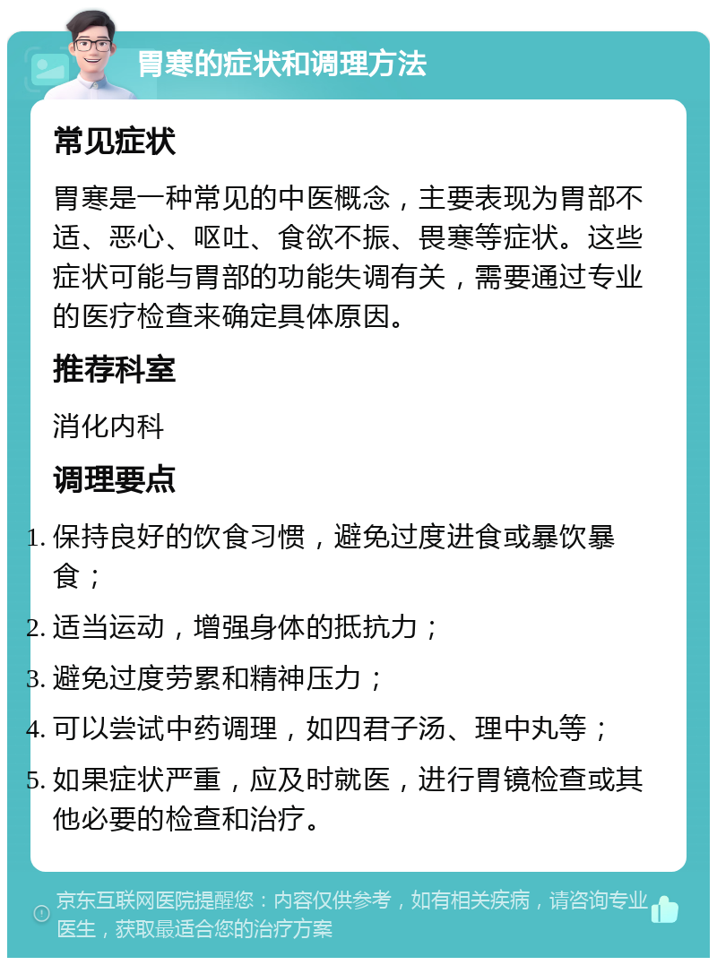 胃寒的症状和调理方法 常见症状 胃寒是一种常见的中医概念，主要表现为胃部不适、恶心、呕吐、食欲不振、畏寒等症状。这些症状可能与胃部的功能失调有关，需要通过专业的医疗检查来确定具体原因。 推荐科室 消化内科 调理要点 保持良好的饮食习惯，避免过度进食或暴饮暴食； 适当运动，增强身体的抵抗力； 避免过度劳累和精神压力； 可以尝试中药调理，如四君子汤、理中丸等； 如果症状严重，应及时就医，进行胃镜检查或其他必要的检查和治疗。