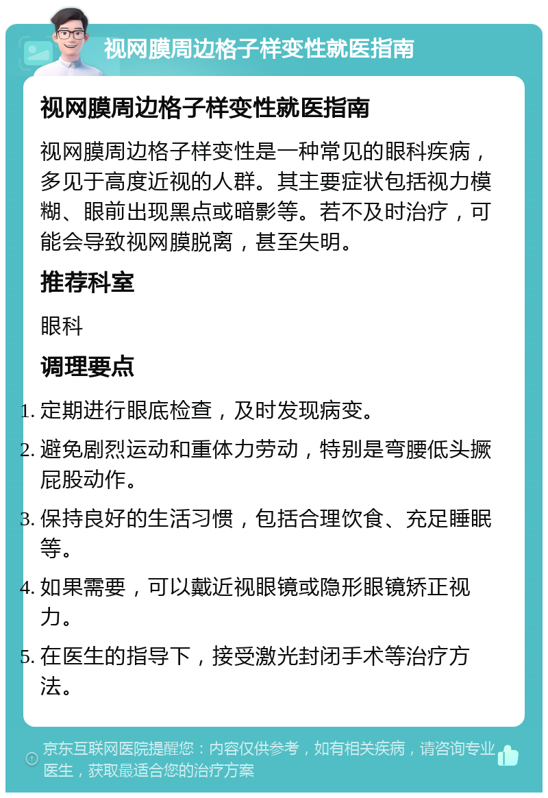 视网膜周边格子样变性就医指南 视网膜周边格子样变性就医指南 视网膜周边格子样变性是一种常见的眼科疾病，多见于高度近视的人群。其主要症状包括视力模糊、眼前出现黑点或暗影等。若不及时治疗，可能会导致视网膜脱离，甚至失明。 推荐科室 眼科 调理要点 定期进行眼底检查，及时发现病变。 避免剧烈运动和重体力劳动，特别是弯腰低头撅屁股动作。 保持良好的生活习惯，包括合理饮食、充足睡眠等。 如果需要，可以戴近视眼镜或隐形眼镜矫正视力。 在医生的指导下，接受激光封闭手术等治疗方法。