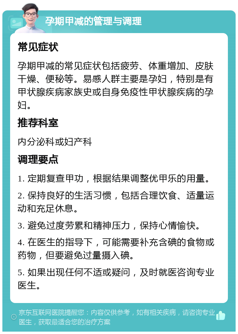 孕期甲减的管理与调理 常见症状 孕期甲减的常见症状包括疲劳、体重增加、皮肤干燥、便秘等。易感人群主要是孕妇，特别是有甲状腺疾病家族史或自身免疫性甲状腺疾病的孕妇。 推荐科室 内分泌科或妇产科 调理要点 1. 定期复查甲功，根据结果调整优甲乐的用量。 2. 保持良好的生活习惯，包括合理饮食、适量运动和充足休息。 3. 避免过度劳累和精神压力，保持心情愉快。 4. 在医生的指导下，可能需要补充含碘的食物或药物，但要避免过量摄入碘。 5. 如果出现任何不适或疑问，及时就医咨询专业医生。