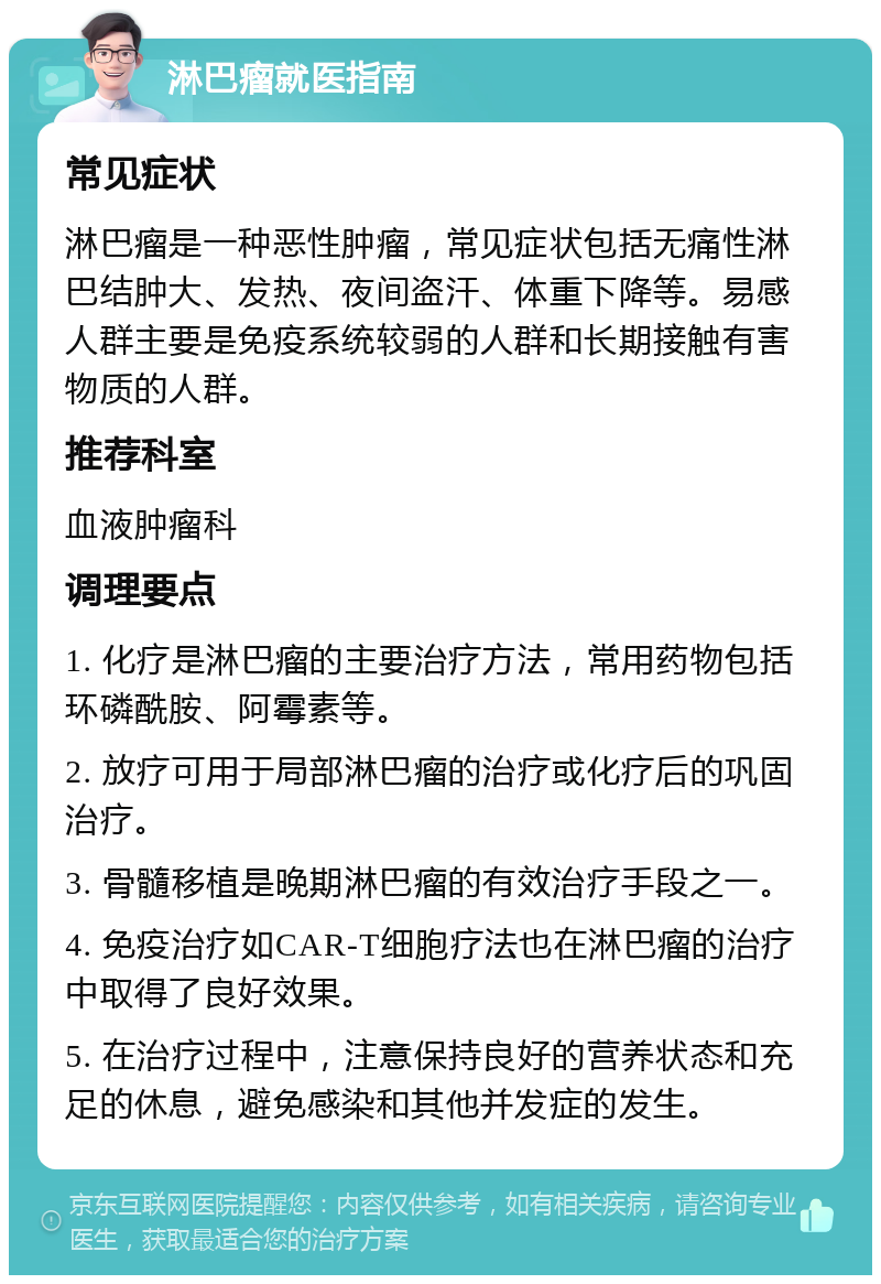 淋巴瘤就医指南 常见症状 淋巴瘤是一种恶性肿瘤，常见症状包括无痛性淋巴结肿大、发热、夜间盗汗、体重下降等。易感人群主要是免疫系统较弱的人群和长期接触有害物质的人群。 推荐科室 血液肿瘤科 调理要点 1. 化疗是淋巴瘤的主要治疗方法，常用药物包括环磷酰胺、阿霉素等。 2. 放疗可用于局部淋巴瘤的治疗或化疗后的巩固治疗。 3. 骨髓移植是晚期淋巴瘤的有效治疗手段之一。 4. 免疫治疗如CAR-T细胞疗法也在淋巴瘤的治疗中取得了良好效果。 5. 在治疗过程中，注意保持良好的营养状态和充足的休息，避免感染和其他并发症的发生。