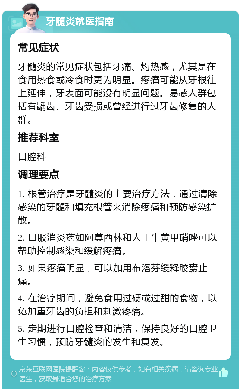 牙髓炎就医指南 常见症状 牙髓炎的常见症状包括牙痛、灼热感，尤其是在食用热食或冷食时更为明显。疼痛可能从牙根往上延伸，牙表面可能没有明显问题。易感人群包括有龋齿、牙齿受损或曾经进行过牙齿修复的人群。 推荐科室 口腔科 调理要点 1. 根管治疗是牙髓炎的主要治疗方法，通过清除感染的牙髓和填充根管来消除疼痛和预防感染扩散。 2. 口服消炎药如阿莫西林和人工牛黄甲硝唑可以帮助控制感染和缓解疼痛。 3. 如果疼痛明显，可以加用布洛芬缓释胶囊止痛。 4. 在治疗期间，避免食用过硬或过甜的食物，以免加重牙齿的负担和刺激疼痛。 5. 定期进行口腔检查和清洁，保持良好的口腔卫生习惯，预防牙髓炎的发生和复发。