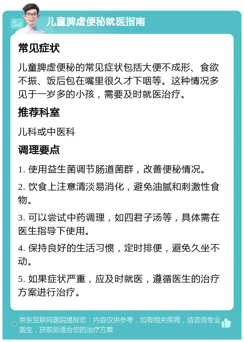 儿童脾虚便秘就医指南 常见症状 儿童脾虚便秘的常见症状包括大便不成形、食欲不振、饭后包在嘴里很久才下咽等。这种情况多见于一岁多的小孩，需要及时就医治疗。 推荐科室 儿科或中医科 调理要点 1. 使用益生菌调节肠道菌群，改善便秘情况。 2. 饮食上注意清淡易消化，避免油腻和刺激性食物。 3. 可以尝试中药调理，如四君子汤等，具体需在医生指导下使用。 4. 保持良好的生活习惯，定时排便，避免久坐不动。 5. 如果症状严重，应及时就医，遵循医生的治疗方案进行治疗。