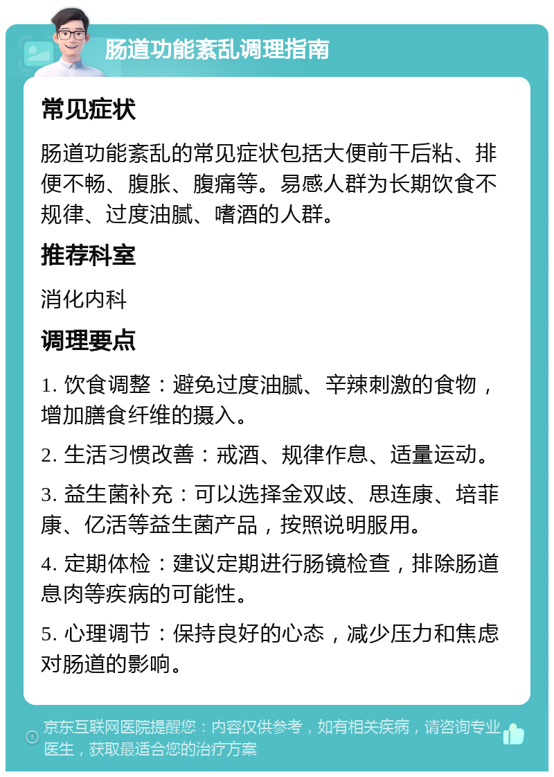 肠道功能紊乱调理指南 常见症状 肠道功能紊乱的常见症状包括大便前干后粘、排便不畅、腹胀、腹痛等。易感人群为长期饮食不规律、过度油腻、嗜酒的人群。 推荐科室 消化内科 调理要点 1. 饮食调整：避免过度油腻、辛辣刺激的食物，增加膳食纤维的摄入。 2. 生活习惯改善：戒酒、规律作息、适量运动。 3. 益生菌补充：可以选择金双歧、思连康、培菲康、亿活等益生菌产品，按照说明服用。 4. 定期体检：建议定期进行肠镜检查，排除肠道息肉等疾病的可能性。 5. 心理调节：保持良好的心态，减少压力和焦虑对肠道的影响。