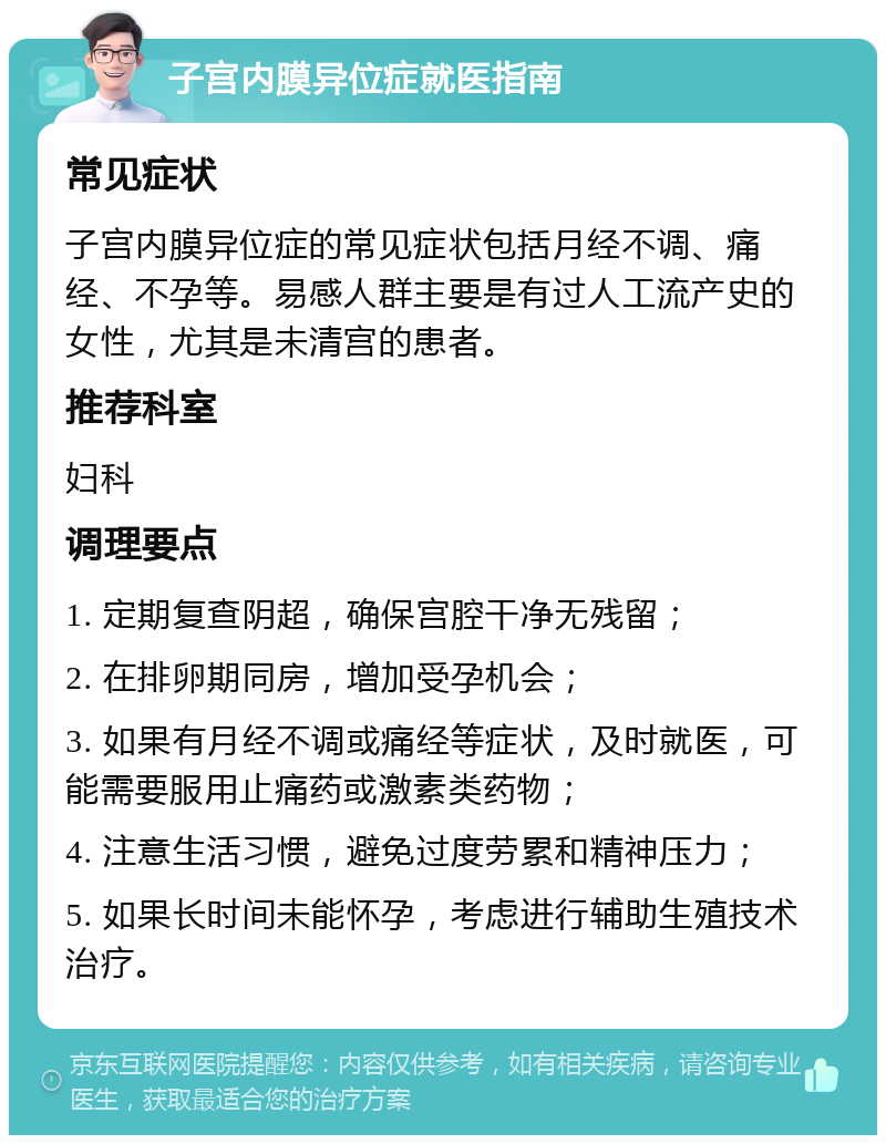 子宫内膜异位症就医指南 常见症状 子宫内膜异位症的常见症状包括月经不调、痛经、不孕等。易感人群主要是有过人工流产史的女性，尤其是未清宫的患者。 推荐科室 妇科 调理要点 1. 定期复查阴超，确保宫腔干净无残留； 2. 在排卵期同房，增加受孕机会； 3. 如果有月经不调或痛经等症状，及时就医，可能需要服用止痛药或激素类药物； 4. 注意生活习惯，避免过度劳累和精神压力； 5. 如果长时间未能怀孕，考虑进行辅助生殖技术治疗。