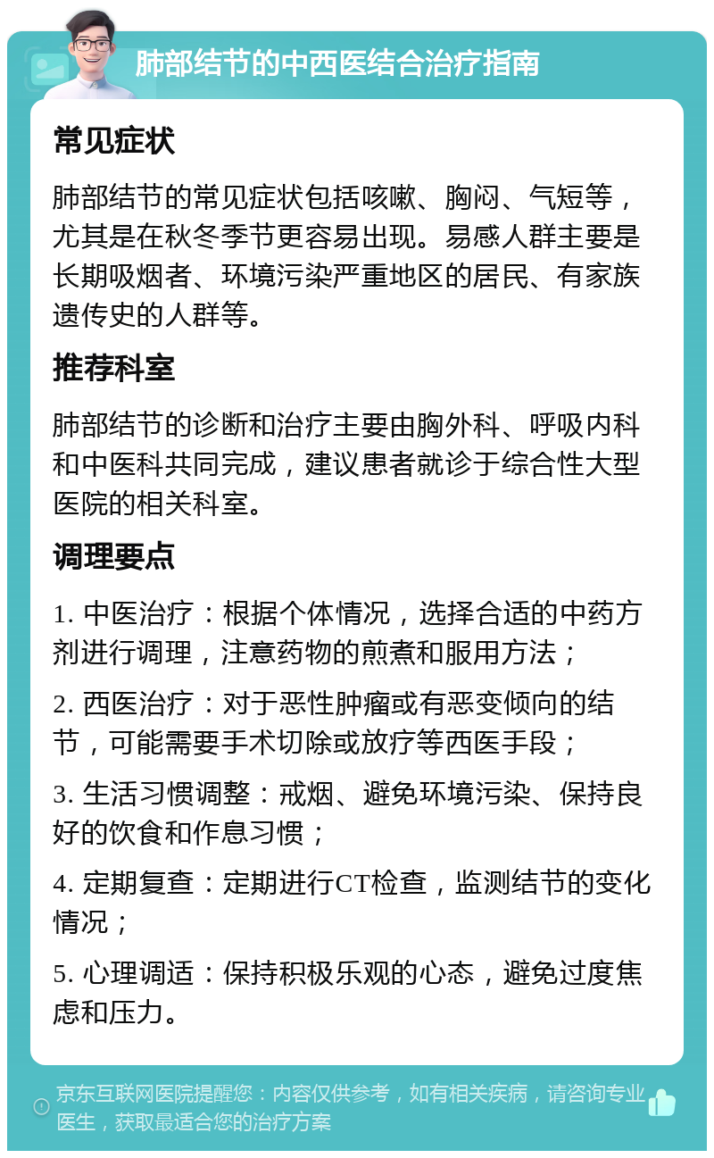 肺部结节的中西医结合治疗指南 常见症状 肺部结节的常见症状包括咳嗽、胸闷、气短等，尤其是在秋冬季节更容易出现。易感人群主要是长期吸烟者、环境污染严重地区的居民、有家族遗传史的人群等。 推荐科室 肺部结节的诊断和治疗主要由胸外科、呼吸内科和中医科共同完成，建议患者就诊于综合性大型医院的相关科室。 调理要点 1. 中医治疗：根据个体情况，选择合适的中药方剂进行调理，注意药物的煎煮和服用方法； 2. 西医治疗：对于恶性肿瘤或有恶变倾向的结节，可能需要手术切除或放疗等西医手段； 3. 生活习惯调整：戒烟、避免环境污染、保持良好的饮食和作息习惯； 4. 定期复查：定期进行CT检查，监测结节的变化情况； 5. 心理调适：保持积极乐观的心态，避免过度焦虑和压力。