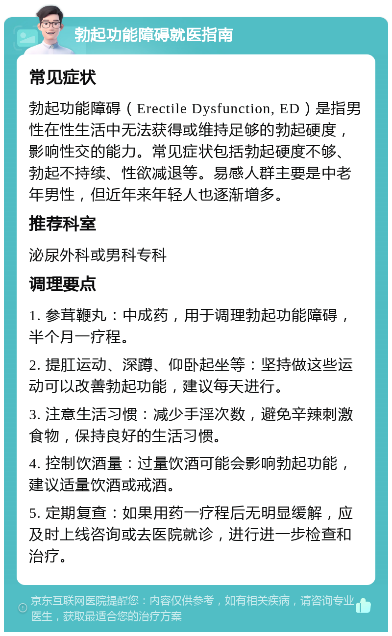 勃起功能障碍就医指南 常见症状 勃起功能障碍（Erectile Dysfunction, ED）是指男性在性生活中无法获得或维持足够的勃起硬度，影响性交的能力。常见症状包括勃起硬度不够、勃起不持续、性欲减退等。易感人群主要是中老年男性，但近年来年轻人也逐渐增多。 推荐科室 泌尿外科或男科专科 调理要点 1. 参茸鞭丸：中成药，用于调理勃起功能障碍，半个月一疗程。 2. 提肛运动、深蹲、仰卧起坐等：坚持做这些运动可以改善勃起功能，建议每天进行。 3. 注意生活习惯：减少手淫次数，避免辛辣刺激食物，保持良好的生活习惯。 4. 控制饮酒量：过量饮酒可能会影响勃起功能，建议适量饮酒或戒酒。 5. 定期复查：如果用药一疗程后无明显缓解，应及时上线咨询或去医院就诊，进行进一步检查和治疗。