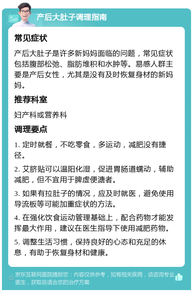 产后大肚子调理指南 常见症状 产后大肚子是许多新妈妈面临的问题，常见症状包括腹部松弛、脂肪堆积和水肿等。易感人群主要是产后女性，尤其是没有及时恢复身材的新妈妈。 推荐科室 妇产科或营养科 调理要点 1. 定时就餐，不吃零食，多运动，减肥没有捷径。 2. 艾脐贴可以温阳化湿，促进胃肠道蠕动，辅助减肥，但不宜用于脾虚便溏者。 3. 如果有拉肚子的情况，应及时就医，避免使用导流板等可能加重症状的方法。 4. 在强化饮食运动管理基础上，配合药物才能发挥最大作用，建议在医生指导下使用减肥药物。 5. 调整生活习惯，保持良好的心态和充足的休息，有助于恢复身材和健康。