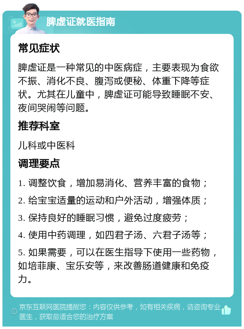 脾虚证就医指南 常见症状 脾虚证是一种常见的中医病症，主要表现为食欲不振、消化不良、腹泻或便秘、体重下降等症状。尤其在儿童中，脾虚证可能导致睡眠不安、夜间哭闹等问题。 推荐科室 儿科或中医科 调理要点 1. 调整饮食，增加易消化、营养丰富的食物； 2. 给宝宝适量的运动和户外活动，增强体质； 3. 保持良好的睡眠习惯，避免过度疲劳； 4. 使用中药调理，如四君子汤、六君子汤等； 5. 如果需要，可以在医生指导下使用一些药物，如培菲康、宝乐安等，来改善肠道健康和免疫力。