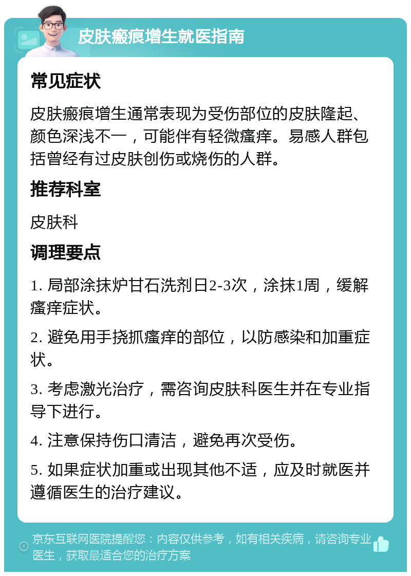 皮肤瘢痕增生就医指南 常见症状 皮肤瘢痕增生通常表现为受伤部位的皮肤隆起、颜色深浅不一，可能伴有轻微瘙痒。易感人群包括曾经有过皮肤创伤或烧伤的人群。 推荐科室 皮肤科 调理要点 1. 局部涂抹炉甘石洗剂日2-3次，涂抹1周，缓解瘙痒症状。 2. 避免用手挠抓瘙痒的部位，以防感染和加重症状。 3. 考虑激光治疗，需咨询皮肤科医生并在专业指导下进行。 4. 注意保持伤口清洁，避免再次受伤。 5. 如果症状加重或出现其他不适，应及时就医并遵循医生的治疗建议。