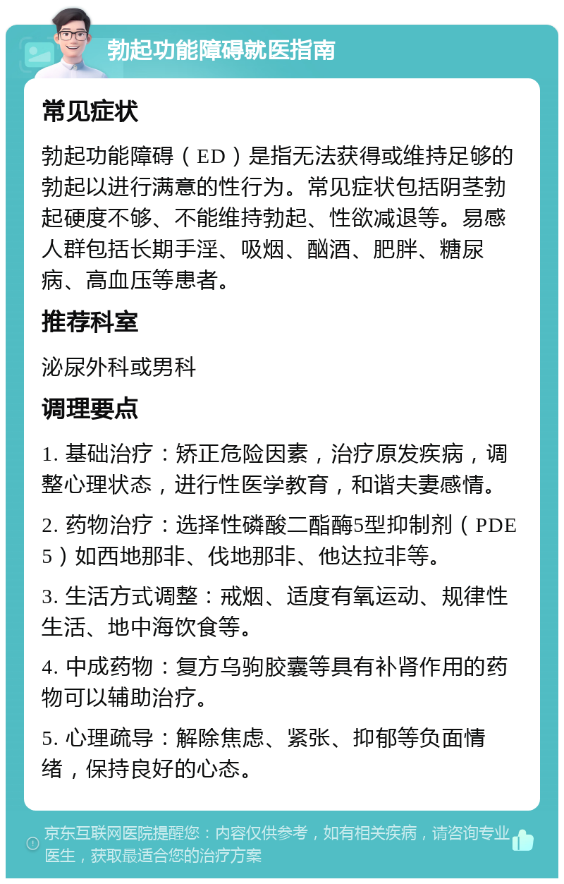 勃起功能障碍就医指南 常见症状 勃起功能障碍（ED）是指无法获得或维持足够的勃起以进行满意的性行为。常见症状包括阴茎勃起硬度不够、不能维持勃起、性欲减退等。易感人群包括长期手淫、吸烟、酗酒、肥胖、糖尿病、高血压等患者。 推荐科室 泌尿外科或男科 调理要点 1. 基础治疗：矫正危险因素，治疗原发疾病，调整心理状态，进行性医学教育，和谐夫妻感情。 2. 药物治疗：选择性磷酸二酯酶5型抑制剂（PDE5）如西地那非、伐地那非、他达拉非等。 3. 生活方式调整：戒烟、适度有氧运动、规律性生活、地中海饮食等。 4. 中成药物：复方乌驹胶囊等具有补肾作用的药物可以辅助治疗。 5. 心理疏导：解除焦虑、紧张、抑郁等负面情绪，保持良好的心态。