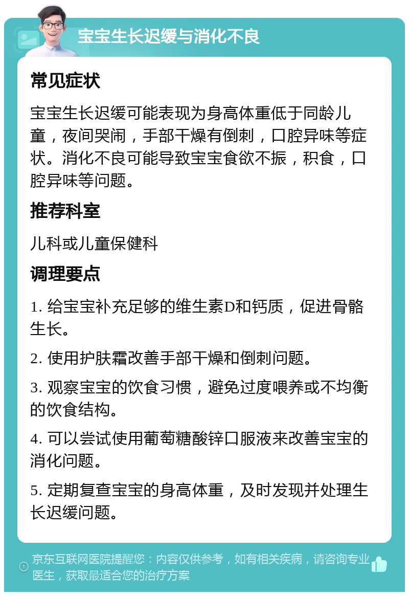 宝宝生长迟缓与消化不良 常见症状 宝宝生长迟缓可能表现为身高体重低于同龄儿童，夜间哭闹，手部干燥有倒刺，口腔异味等症状。消化不良可能导致宝宝食欲不振，积食，口腔异味等问题。 推荐科室 儿科或儿童保健科 调理要点 1. 给宝宝补充足够的维生素D和钙质，促进骨骼生长。 2. 使用护肤霜改善手部干燥和倒刺问题。 3. 观察宝宝的饮食习惯，避免过度喂养或不均衡的饮食结构。 4. 可以尝试使用葡萄糖酸锌口服液来改善宝宝的消化问题。 5. 定期复查宝宝的身高体重，及时发现并处理生长迟缓问题。