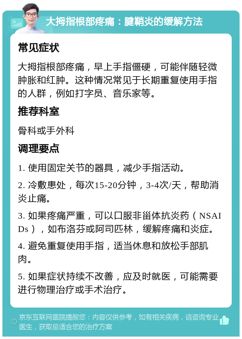 大拇指根部疼痛：腱鞘炎的缓解方法 常见症状 大拇指根部疼痛，早上手指僵硬，可能伴随轻微肿胀和红肿。这种情况常见于长期重复使用手指的人群，例如打字员、音乐家等。 推荐科室 骨科或手外科 调理要点 1. 使用固定关节的器具，减少手指活动。 2. 冷敷患处，每次15-20分钟，3-4次/天，帮助消炎止痛。 3. 如果疼痛严重，可以口服非甾体抗炎药（NSAIDs），如布洛芬或阿司匹林，缓解疼痛和炎症。 4. 避免重复使用手指，适当休息和放松手部肌肉。 5. 如果症状持续不改善，应及时就医，可能需要进行物理治疗或手术治疗。