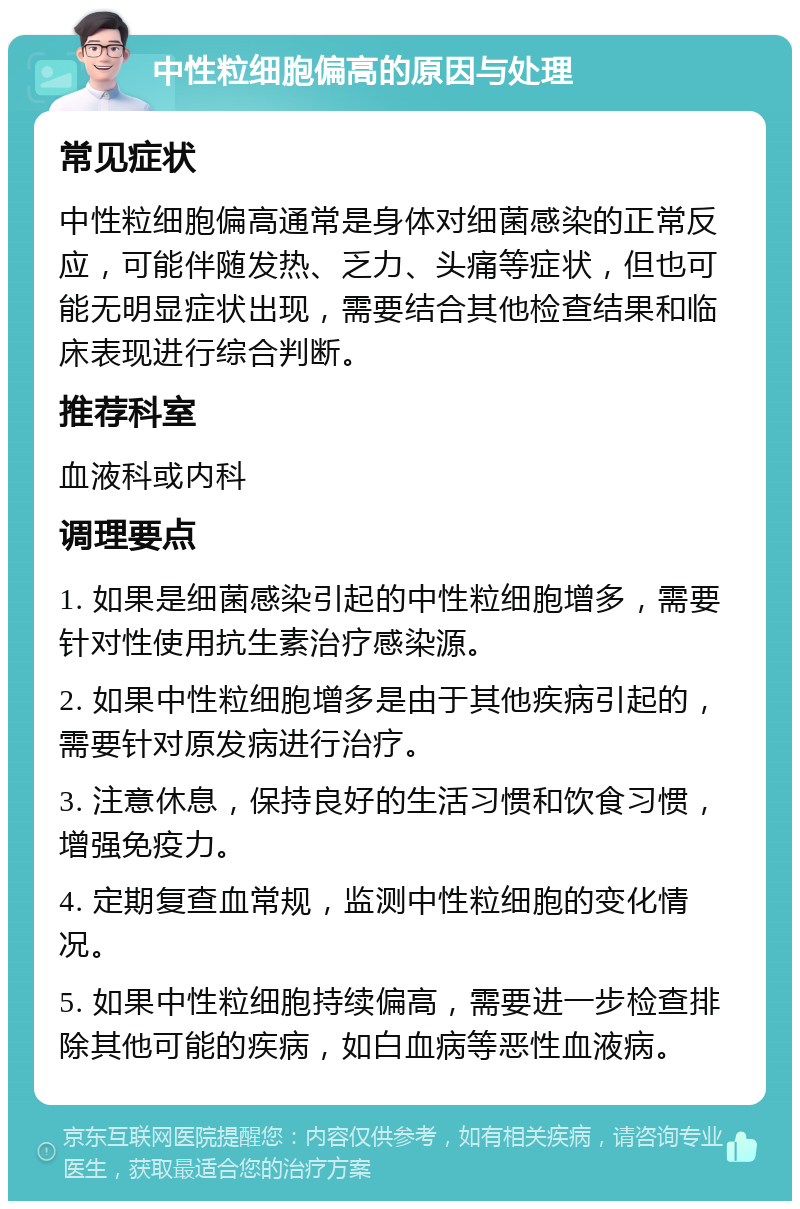 中性粒细胞偏高的原因与处理 常见症状 中性粒细胞偏高通常是身体对细菌感染的正常反应，可能伴随发热、乏力、头痛等症状，但也可能无明显症状出现，需要结合其他检查结果和临床表现进行综合判断。 推荐科室 血液科或内科 调理要点 1. 如果是细菌感染引起的中性粒细胞增多，需要针对性使用抗生素治疗感染源。 2. 如果中性粒细胞增多是由于其他疾病引起的，需要针对原发病进行治疗。 3. 注意休息，保持良好的生活习惯和饮食习惯，增强免疫力。 4. 定期复查血常规，监测中性粒细胞的变化情况。 5. 如果中性粒细胞持续偏高，需要进一步检查排除其他可能的疾病，如白血病等恶性血液病。